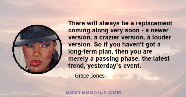 There will always be a replacement coming along very soon - a newer version, a crazier version, a louder version. So if you haven’t got a long-term plan, then you are merely a passing phase, the latest trend,