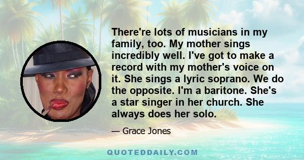 There're lots of musicians in my family, too. My mother sings incredibly well. I've got to make a record with my mother's voice on it. She sings a lyric soprano. We do the opposite. I'm a baritone. She's a star singer