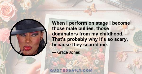 When I perform on stage I become those male bullies, those dominators from my childhood. That's probably why it's so scary, because they scared me.