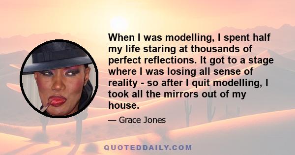 When I was modelling, I spent half my life staring at thousands of perfect reflections. It got to a stage where I was losing all sense of reality - so after I quit modelling, I took all the mirrors out of my house.