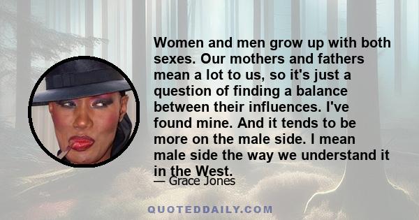 Women and men grow up with both sexes. Our mothers and fathers mean a lot to us, so it's just a question of finding a balance between their influences. I've found mine. And it tends to be more on the male side. I mean