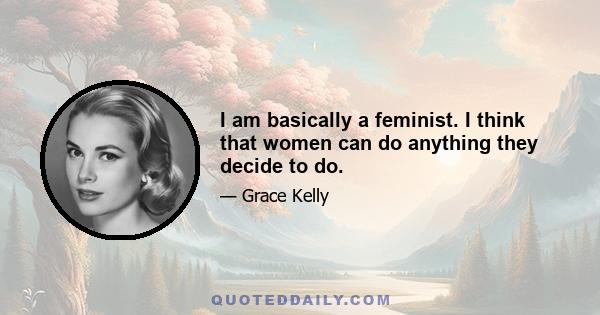 I am basically a feminist. I think that women can do anything they decide to do.