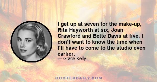 I get up at seven for the make-up, Rita Hayworth at six, Joan Crawford and Bette Davis at five. I don’t want to know the time when I’ll have to come to the studio even earlier.