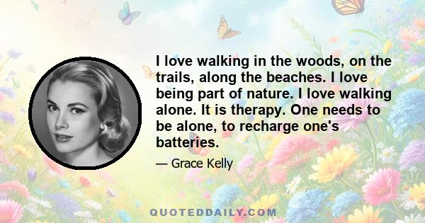 I love walking in the woods, on the trails, along the beaches. I love being part of nature. I love walking alone. It is therapy. One needs to be alone, to recharge one's batteries.