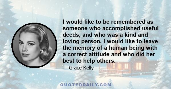 I would like to be remembered as someone who accomplished useful deeds, and who was a kind and loving person. I would like to leave the memory of a human being with a correct attitude and who did her best to help others.