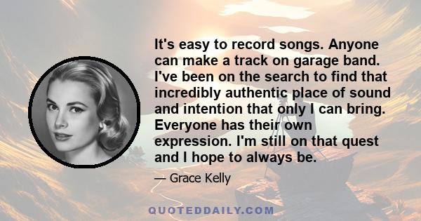 It's easy to record songs. Anyone can make a track on garage band. I've been on the search to find that incredibly authentic place of sound and intention that only I can bring. Everyone has their own expression. I'm