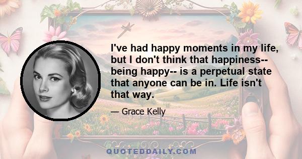 I've had happy moments in my life, but I don't think that happiness-- being happy-- is a perpetual state that anyone can be in. Life isn't that way.