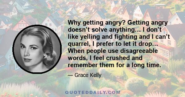 Why getting angry? Getting angry doesn’t solve anything… I don’t like yelling and fighting and I can’t quarrel, I prefer to let it drop… When people use disagreeable words, I feel crushed and remember them for a long