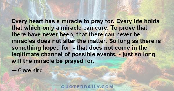 Every heart has a miracle to pray for. Every life holds that which only a miracle can cure. To prove that there have never been, that there can never be, miracles does not alter the matter. So long as there is something 