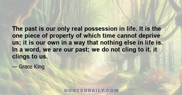 The past is our only real possession in life. It is the one piece of property of which time cannot deprive us; it is our own in a way that nothing else in life is. In a word, we are our past; we do not cling to it, it