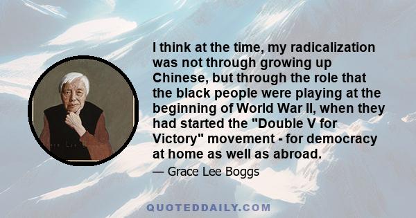 I think at the time, my radicalization was not through growing up Chinese, but through the role that the black people were playing at the beginning of World War II, when they had started the Double V for Victory