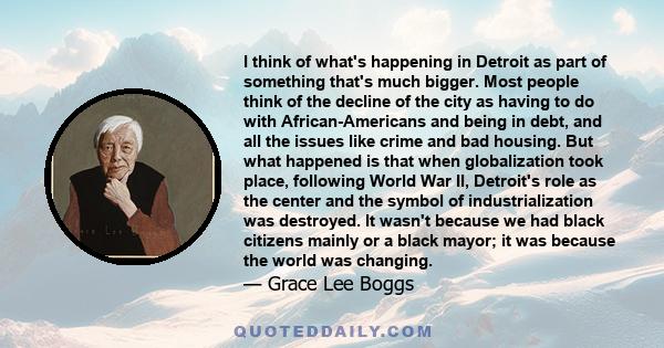 I think of what's happening in Detroit as part of something that's much bigger. Most people think of the decline of the city as having to do with African-Americans and being in debt, and all the issues like crime and