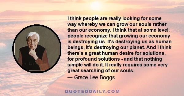 I think people are really looking for some way whereby we can grow our souls rather than our economy. I think that at some level, people recognize that growing our economy is destroying us. It's destroying us as human