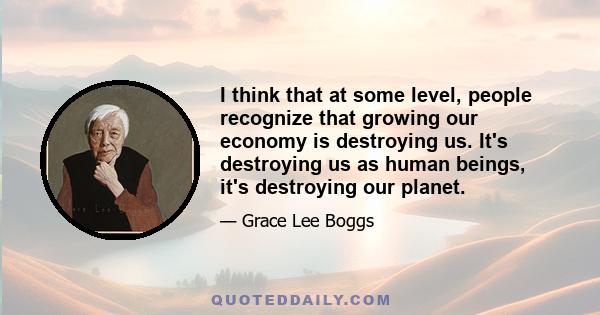 I think that at some level, people recognize that growing our economy is destroying us. It's destroying us as human beings, it's destroying our planet.