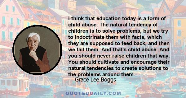 I think that education today is a form of child abuse. The natural tendency of children is to solve problems, but we try to indoctrinate them with facts, which they are supposed to feed back, and then we fail them. And