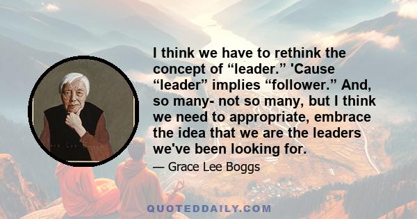 I think we have to rethink the concept of “leader.” 'Cause “leader” implies “follower.” And, so many- not so many, but I think we need to appropriate, embrace the idea that we are the leaders we've been looking for.