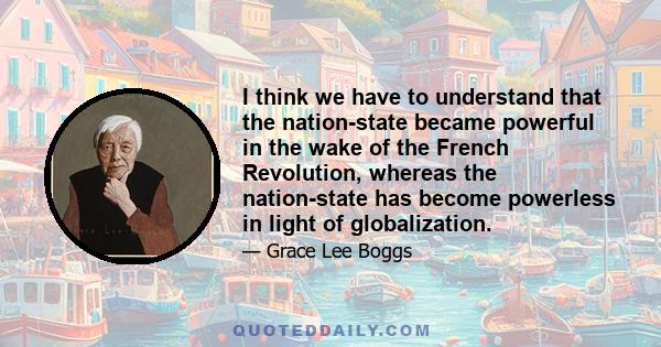 I think we have to understand that the nation-state became powerful in the wake of the French Revolution, whereas the nation-state has become powerless in light of globalization.