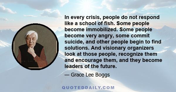 In every crisis, people do not respond like a school of fish. Some people become immobilized. Some people become very angry, some commit suicide, and other people begin to find solutions. And visionary organizers look