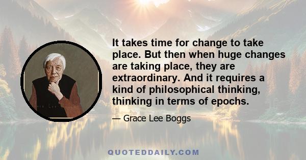 It takes time for change to take place. But then when huge changes are taking place, they are extraordinary. And it requires a kind of philosophical thinking, thinking in terms of epochs.