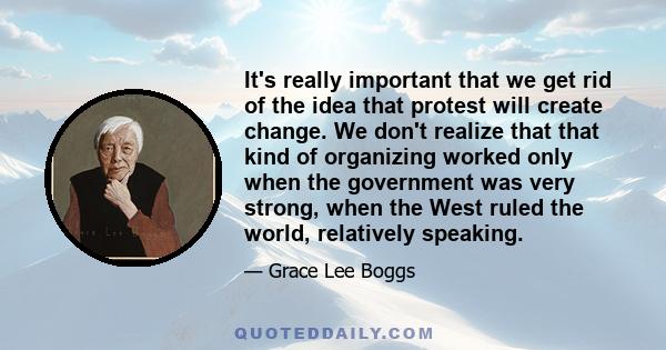 It's really important that we get rid of the idea that protest will create change. We don't realize that that kind of organizing worked only when the government was very strong, when the West ruled the world, relatively 