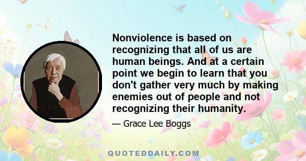 Nonviolence is based on recognizing that all of us are human beings. And at a certain point we begin to learn that you don't gather very much by making enemies out of people and not recognizing their humanity.