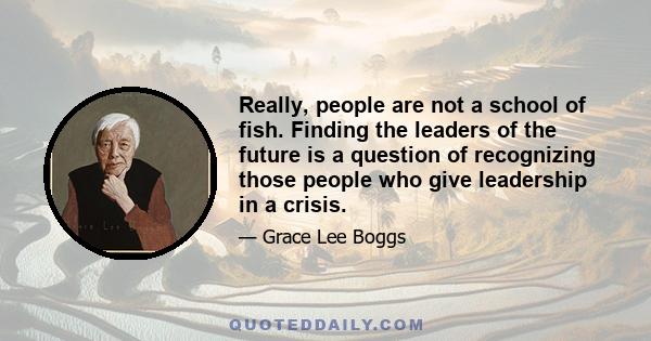 Really, people are not a school of fish. Finding the leaders of the future is a question of recognizing those people who give leadership in a crisis.