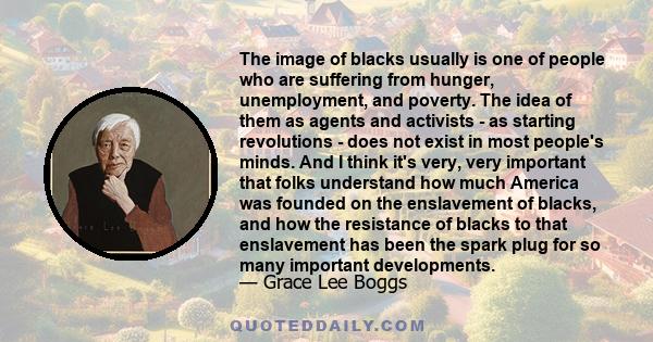 The image of blacks usually is one of people who are suffering from hunger, unemployment, and poverty. The idea of them as agents and activists - as starting revolutions - does not exist in most people's minds. And I