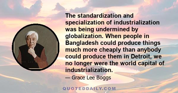 The standardization and specialization of industrialization was being undermined by globalization. When people in Bangladesh could produce things much more cheaply than anybody could produce them in Detroit, we no