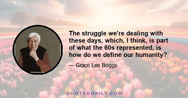 The struggle we're dealing with these days, which, I think, is part of what the 60s represented, is how do we define our humanity?