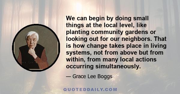 We can begin by doing small things at the local level, like planting community gardens or looking out for our neighbors. That is how change takes place in living systems, not from above but from within, from many local