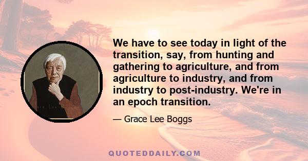 We have to see today in light of the transition, say, from hunting and gathering to agriculture, and from agriculture to industry, and from industry to post-industry. We're in an epoch transition.