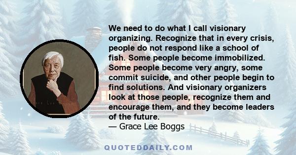 We need to do what I call visionary organizing. Recognize that in every crisis, people do not respond like a school of fish. Some people become immobilized. Some people become very angry, some commit suicide, and other