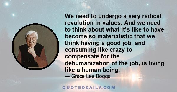 We need to undergo a very radical revolution in values. And we need to think about what it's like to have become so materialistic that we think having a good job, and consuming like crazy to compensate for the