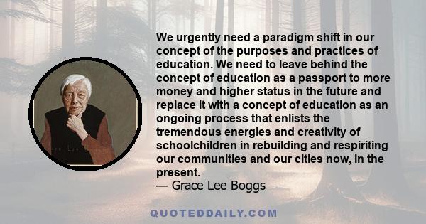 We urgently need a paradigm shift in our concept of the purposes and practices of education. We need to leave behind the concept of education as a passport to more money and higher status in the future and replace it