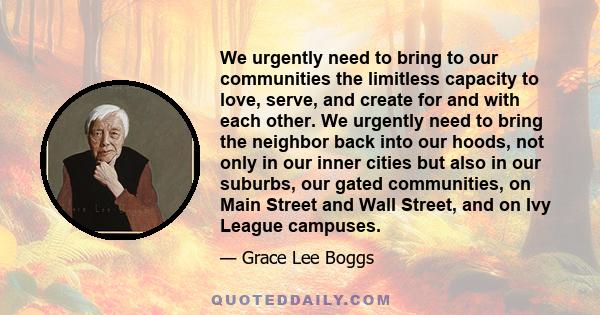 We urgently need to bring to our communities the limitless capacity to love, serve, and create for and with each other. We urgently need to bring the neighbor back into our hoods, not only in our inner cities but also