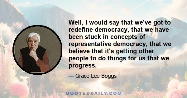 Well, I would say that we've got to redefine democracy, that we have been stuck in concepts of representative democracy, that we believe that it's getting other people to do things for us that we progress.