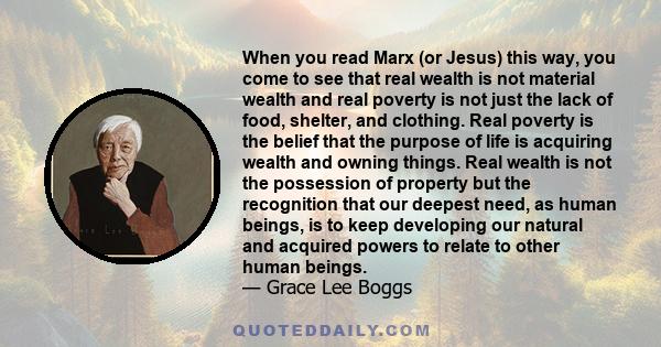 When you read Marx (or Jesus) this way, you come to see that real wealth is not material wealth and real poverty is not just the lack of food, shelter, and clothing. Real poverty is the belief that the purpose of life