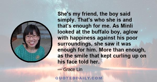 She's my friend, the boy said simply. That's who she is and that's enough for me. As Minli looked at the buffalo boy, aglow with happiness against his poor surroundings, she saw it was enough for him. More than enough,