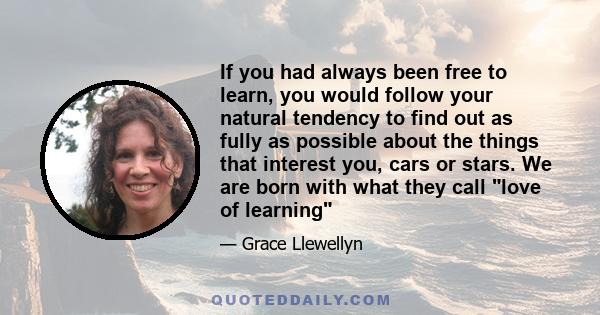 If you had always been free to learn, you would follow your natural tendency to find out as fully as possible about the things that interest you, cars or stars. We are born with what they call love of learning