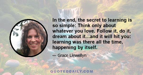 In the end, the secret to learning is so simple: Think only about whatever you love. Follow it, do it, dream about it...and it will hit you: learning was there all the time, happening by itself.