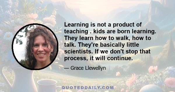 Learning is not a product of teaching . kids are born learning. They learn how to walk, how to talk. They're basically little scientists. If we don't stop that process, it will continue.