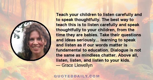 Teach your children to listen carefully and to speak thoughtfully. The best way to teach this is to listen carefully and speak thoughtfully to your children, from the time they are babies. Take their questions and ideas 