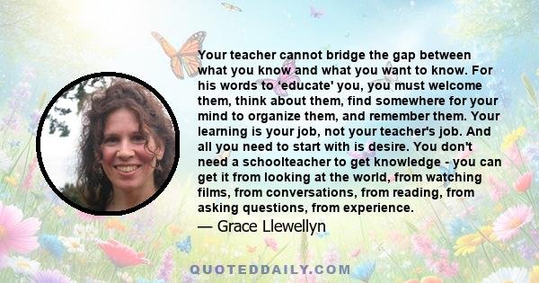 Your teacher cannot bridge the gap between what you know and what you want to know. For his words to ‘educate' you, you must welcome them, think about them, find somewhere for your mind to organize them, and remember