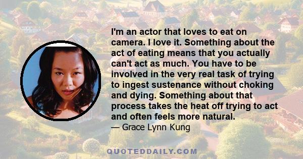 I'm an actor that loves to eat on camera. I love it. Something about the act of eating means that you actually can't act as much. You have to be involved in the very real task of trying to ingest sustenance without