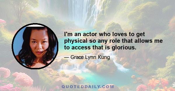 I'm an actor who loves to get physical so any role that allows me to access that is glorious.​