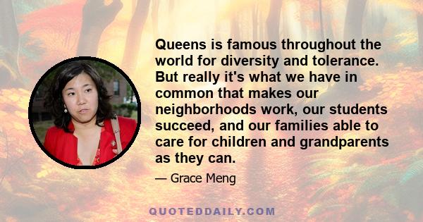 Queens is famous throughout the world for diversity and tolerance. But really it's what we have in common that makes our neighborhoods work, our students succeed, and our families able to care for children and