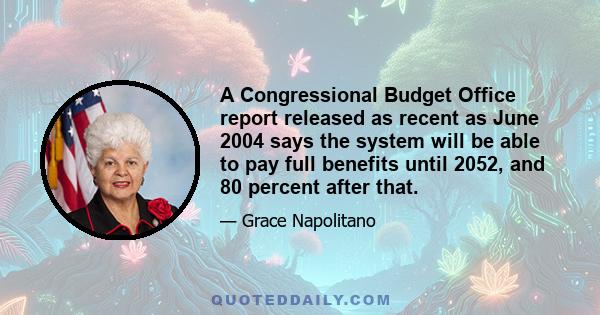 A Congressional Budget Office report released as recent as June 2004 says the system will be able to pay full benefits until 2052, and 80 percent after that.