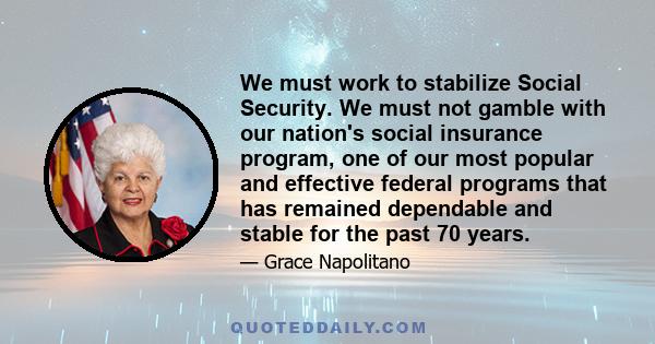 We must work to stabilize Social Security. We must not gamble with our nation's social insurance program, one of our most popular and effective federal programs that has remained dependable and stable for the past 70