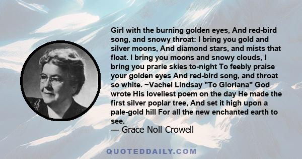 Girl with the burning golden eyes, And red-bird song, and snowy throat: I bring you gold and silver moons, And diamond stars, and mists that float. I bring you moons and snowy clouds, I bring you prarie skies to-night