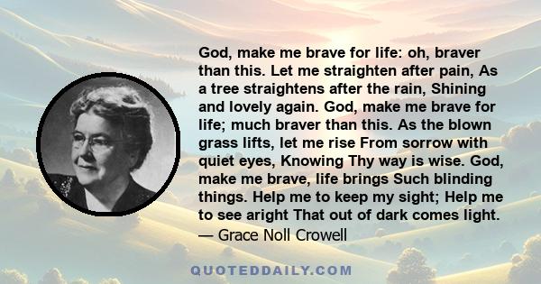 God, make me brave for life: oh, braver than this. Let me straighten after pain, As a tree straightens after the rain, Shining and lovely again. God, make me brave for life; much braver than this. As the blown grass